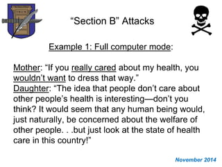 “Section B” Attacks
Example 1: Full computer mode:
Mother: “If you really cared about my health, you
wouldn’t want to dress that way.”
Daughter: “The idea that people don’t care about
other people’s health is interesting—don’t you
think? It would seem that any human being would,
just naturally, be concerned about the welfare of
other people. . .but just look at the state of health
care in this country!”
November 2014
 