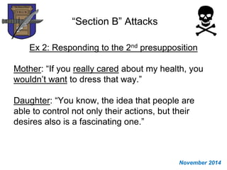 “Section B” Attacks
Ex 2: Responding to the 2nd presupposition
Mother: “If you really cared about my health, you
wouldn’t want to dress that way.”
Daughter: “You know, the idea that people are
able to control not only their actions, but their
desires also is a fascinating one.”
November 2014
 