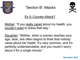 “Section B” Attacks
Ex 5: Counter-Attack?
Mother: “If you really cared about my health, you
wouldn’t want to dress that way.”
Daughter: “Mother, when a woman reaches your
age, dear, she often begins to think that nobody
cares about her health. It’s very common, and it’s
perfectly understandable, and you mustn’t worry
about it for a single minute.”
November 2014
 