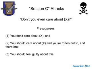 “Section C” Attacks
“Don’t you even care about (X)?”
Presupposes:
(1) You don’t care about (X); and
(2) You should care about (X) and you’re rotten not to, and
therefore;
(3) You should feel guilty about this.
November 2014
 