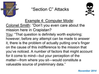 “Section C” Attacks
Example 4: Computer Mode:
Colonel Smith: “Don’t you even care about the
mission here in Crapistan?
You: “That question is definitely worth exploring;
however, before any attempt can be made to answer
it, there is the problem of actually putting one’s finger
on the cause of this indifference to the mission that
you’ve noticed. A number of factors that might account
for it come to mind—but your perception of the
matter—from where you sit—would constitute a
valueable source of preliminary data.”
November 2014
 
