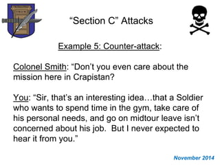 “Section C” Attacks
Example 5: Counter-attack:
Colonel Smith: “Don’t you even care about the
mission here in Crapistan?
You: “Sir, that’s an interesting idea…that a Soldier
who wants to spend time in the gym, take care of
his personal needs, and go on midtour leave isn’t
concerned about his job. But I never expected to
hear it from you.”
November 2014
 
