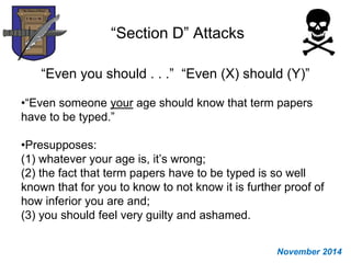 “Section D” Attacks
“Even you should . . .” “Even (X) should (Y)”
•“Even someone your age should know that term papers
have to be typed.”
•Presupposes:
(1) whatever your age is, it’s wrong;
(2) the fact that term papers have to be typed is so well
known that for you to know to not know it is further proof of
how inferior you are and;
(3) you should feel very guilty and ashamed.
November 2014
 