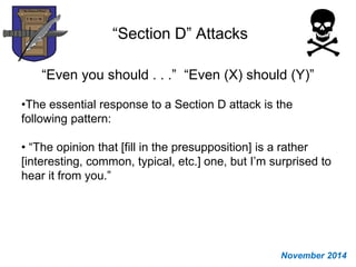 “Section D” Attacks
“Even you should . . .” “Even (X) should (Y)”
•The essential response to a Section D attack is the
following pattern:
• “The opinion that [fill in the presupposition] is a rather
[interesting, common, typical, etc.] one, but I’m surprised to
hear it from you.”
November 2014
 