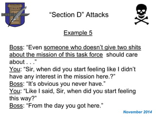 “Section D” Attacks
Example 5
Boss: “Even someone who doesn’t give two shits
about the mission of this task force should care
about . . .”
You: “Sir, when did you start feeling like I didn’t
have any interest in the mission here.?”
Boss: “It’s obvious you never have.”
You: “Like I said, Sir, when did you start feeling
this way?”
Boss: “From the day you got here.”
November 2014
 