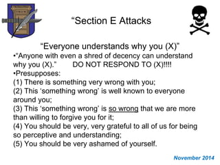 “Section E Attacks
“Everyone understands why you (X)”
•“Anyone with even a shred of decency can understand
why you (X).” DO NOT RESPOND TO (X)!!!!
•Presupposes:
(1) There is something very wrong with you;
(2) This ‘something wrong’ is well known to everyone
around you;
(3) This ‘something wrong’ is so wrong that we are more
than willing to forgive you for it;
(4) You should be very, very grateful to all of us for being
so perceptive and understanding;
(5) You should be very ashamed of yourself.
November 2014
 