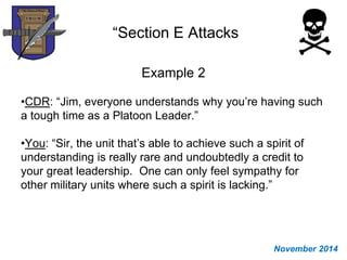 “Section E Attacks
Example 2
•CDR: “Jim, everyone understands why you’re having such
a tough time as a Platoon Leader.”
•You: “Sir, the unit that’s able to achieve such a spirit of
understanding is really rare and undoubtedly a credit to
your great leadership. One can only feel sympathy for
other military units where such a spirit is lacking.”
November 2014
 