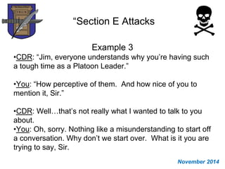 “Section E Attacks
Example 3
•CDR: “Jim, everyone understands why you’re having such
a tough time as a Platoon Leader.”
•You: “How perceptive of them. And how nice of you to
mention it, Sir.”
•CDR: Well…that’s not really what I wanted to talk to you
about.
•You: Oh, sorry. Nothing like a misunderstanding to start off
a conversation. Why don’t we start over. What is it you are
trying to say, Sir.
November 2014
 