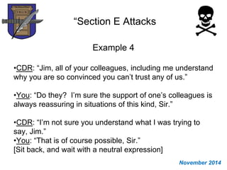 “Section E Attacks
Example 4
•CDR: “Jim, all of your colleagues, including me understand
why you are so convinced you can’t trust any of us.”
•You: “Do they? I’m sure the support of one’s colleagues is
always reassuring in situations of this kind, Sir.”
•CDR: “I’m not sure you understand what I was trying to
say, Jim.”
•You: “That is of course possible, Sir.”
[Sit back, and wait with a neutral expression]
November 2014
 