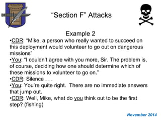 “Section F” Attacks
Example 2
•CDR: “Mike, a person who really wanted to succeed on
this deployment would volunteer to go out on dangerous
missions”
•You: “I couldn’t agree with you more, Sir. The problem is,
of course, deciding how one should determine which of
these missions to volunteer to go on.”
•CDR: Silence . . .
•You: You’re quite right. There are no immediate answers
that jump out.
•CDR: Well, Mike, what do you think out to be the first
step? (fishing)
November 2014
 