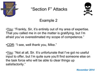 “Section F” Attacks
Example 2
•You: “Frankly, Sir, it’s entirely out of my area of expertise.
That you called me in on the matter is gratifying, but I’m
afraid you’ve overestimated my scope of competence.”
•CDR: “I see, well thank you, Mike.”
•You: “Not at all, Sir. It’s unfortunate that I’ve got no useful
input to offer, but I’m quite sure you’ll find someone else on
the task force who will be able to clear things up
satisfactorily.”
November 2014
 