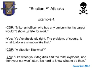 “Section F” Attacks
Example 4
•CDR: “Mike, an officer who has any concern for his career
wouldn’t show up late for work.”
•You: “You’re absolutely right. The problem, of course, is
what to do in a situation like that.”
•CDR: “A situation like what?”
•You: “Like when your dog dies and the toilet explodes, and
then your car won’t start. It’s hard to know what to do then.”
November 2014
 