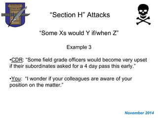 “Section H” Attacks
“Some Xs would Y if/when Z”
Example 3
•CDR: “Some field grade officers would become very upset
if their subordinates asked for a 4 day pass this early.”
•You: “I wonder if your colleagues are aware of your
position on the matter.”
November 2014
 