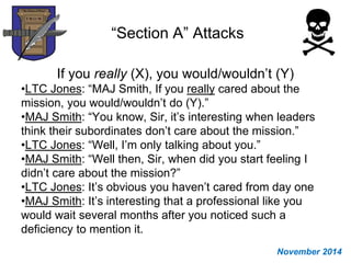 “Section A” Attacks
If you really (X), you would/wouldn’t (Y)
•LTC Jones: “MAJ Smith, If you really cared about the
mission, you would/wouldn’t do (Y).”
•MAJ Smith: “You know, Sir, it’s interesting when leaders
think their subordinates don’t care about the mission.”
•LTC Jones: “Well, I’m only talking about you.”
•MAJ Smith: “Well then, Sir, when did you start feeling I
didn’t care about the mission?”
•LTC Jones: It’s obvious you haven’t cared from day one
•MAJ Smith: It’s interesting that a professional like you
would wait several months after you noticed such a
deficiency to mention it.
November 2014
 