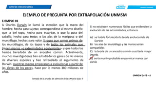 CREEMOS EN LA EXIGENCIA
Si no existiesen numerosos fósiles que evidencien la
evolución de las extremidades, entonces
A) se habría fortalecido la teoría evolucionista de
Darwin
B) las alas del murciélago y las manos serian
compatibles
C) la teoría de un ancestro común suscitaría mayor
interés
D) sería muy improbable emparentar manos con
aletas
CURSO DE HABILIDAD VERBAL
EJEMPLO DE PREGUNTA POR EXTRAPOLACIÓN UNMSM
EJEMPLO 01
A Charles Darwin le llamó la atención que la mano del
hombre, hecha para sujetar, correspondiese al mismo diseño
que la del topo, hecha para escarbar, o que la pata del
caballo, hecha para trotar, o las alas de la mariposa o del
murciélago, hechas para volar. Supuso que somos primos de
los murciélagos, de los topos y de todos los animales que
tienen manos –o extremidades equivalentes– y que todos las
hemos heredado de un ancestro común. Actualmente,
muchos investigadores han estudiado los genes de las manos
de diversas especies y han refrendado el argumento de
Darwin: nuestras manos empezaron a evolucionar a partir de
las aletas de los peces, hace por lo menos 380 millones de
años.
UNMSM 2015 – II
Tomado de la prueba de admisión de la UNMSM 2015 II
 