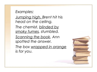 Examples:
Jumping high, Brent hit his
head on the ceiling.
The chemist, blinded by
smoky fumes, stumbled.
Scanning the book, Ann
spotted the answer.
The box wrapped in orange
is for you.
 