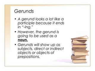 Gerunds
• A gerund looks a lot like a
participle because it ends
in “-ing.”
• However, the gerund is
going to be used as a
noun.
• Gerunds will show up as
subjects, direct or indirect
objects or objects of
prepositions.
 