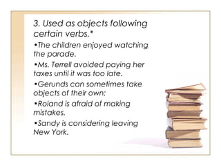 3. Used as objects following
certain verbs.*
•The children enjoyed watching
the parade.
•Ms. Terrell avoided paying her
taxes until it was too late.
•Gerunds can sometimes take
objects of their own:
•Roland is afraid of making
mistakes.
•Sandy is considering leaving
New York.
 