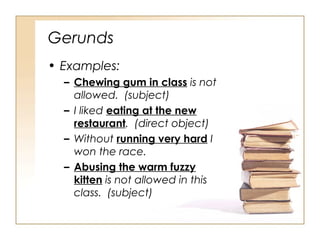 Gerunds
• Examples:
– Chewing gum in class is not
allowed. (subject)
– I liked eating at the new
restaurant. (direct object)
– Without running very hard I
won the race.
– Abusing the warm fuzzy
kitten is not allowed in this
class. (subject)
 