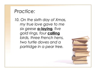 Practice:
10. On the sixth day of Xmas,
my true love gave to me
six geese a-laying, five
gold rings, four calling
birds, three French hens,
two turtle doves and a
partridge in a pear tree.
 