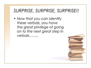 SURPRISE, SURPRISE, SURPRISE!!
• Now that you can identify
these verbals, you have
the great privilege of going
on to the next great step in
verbals……..
 
