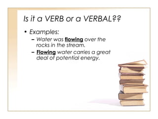 Is it a VERB or a VERBAL??
• Examples:
– Water was flowing over the
rocks in the stream.
– Flowing water carries a great
deal of potential energy.
 