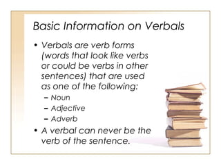 Basic Information on Verbals
• Verbals are verb forms
(words that look like verbs
or could be verbs in other
sentences) that are used
as one of the following:
– Noun
– Adjective
– Adverb
• A verbal can never be the
verb of the sentence.
 