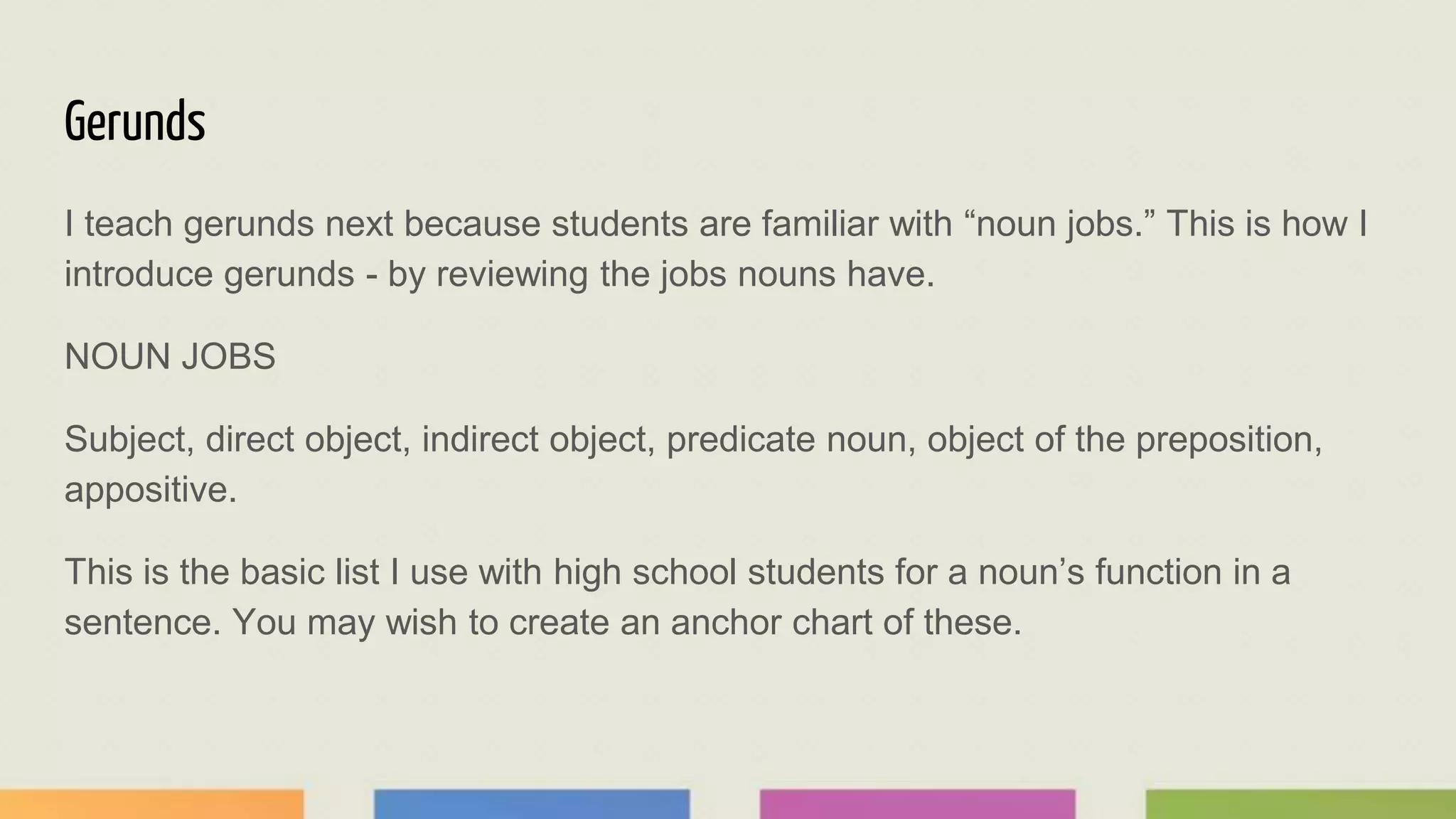Gerunds
I teach gerunds next because students are familiar with “noun jobs.” This is how I
introduce gerunds - by reviewing the jobs nouns have.
NOUN JOBS
Subject, direct object, indirect object, predicate noun, object of the preposition,
appositive.
This is the basic list I use with high school students for a noun’s function in a
sentence. You may wish to create an anchor chart of these.
 