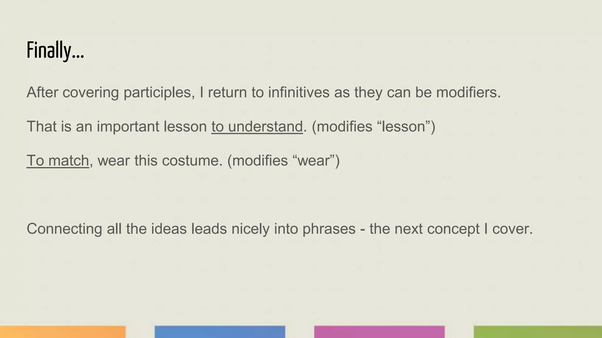 Finally...
After covering participles, I return to infinitives as they can be modifiers.
That is an important lesson to understand. (modifies “lesson”)
To match, wear this costume. (modifies “wear”)
Connecting all the ideas leads nicely into phrases - the next concept I cover.
 
