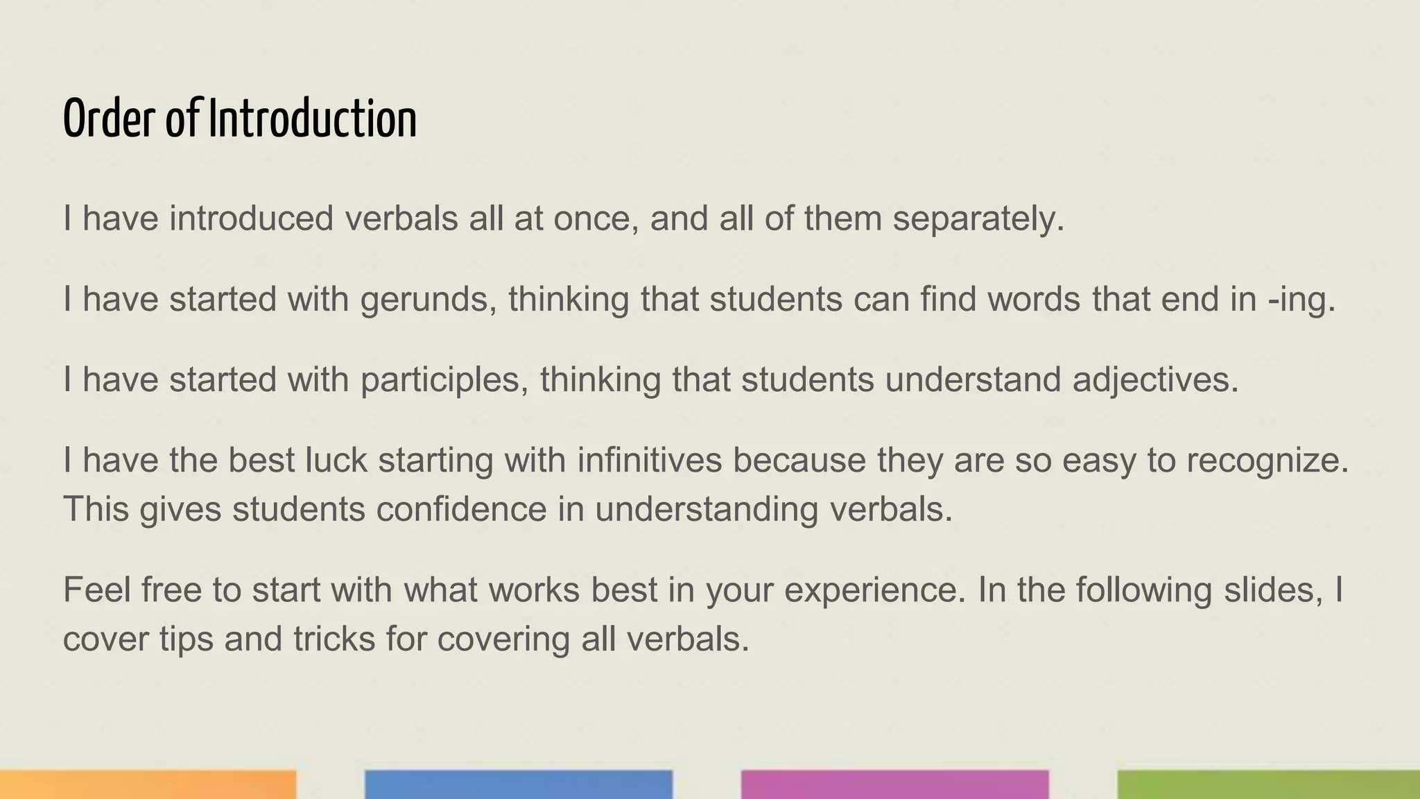 Order of Introduction
I have introduced verbals all at once, and all of them separately.
I have started with gerunds, thinking that students can find words that end in -ing.
I have started with participles, thinking that students understand adjectives.
I have the best luck starting with infinitives because they are so easy to recognize.
This gives students confidence in understanding verbals.
Feel free to start with what works best in your experience. In the following slides, I
cover tips and tricks for covering all verbals.
 