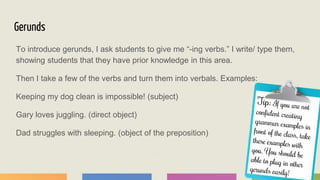 Gerunds
To introduce gerunds, I ask students to give me “-ing verbs.” I write/ type them,
showing students that they have prior knowledge in this area.
Then I take a few of the verbs and turn them into verbals. Examples:
Keeping my dog clean is impossible! (subject)
Gary loves juggling. (direct object)
Dad struggles with sleeping. (object of the preposition)
 