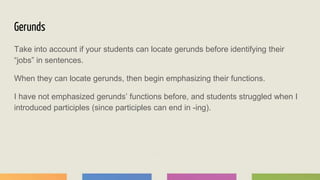 Gerunds
Take into account if your students can locate gerunds before identifying their
“jobs” in sentences.
When they can locate gerunds, then begin emphasizing their functions.
I have not emphasized gerunds’ functions before, and students struggled when I
introduced participles (since participles can end in -ing).
 