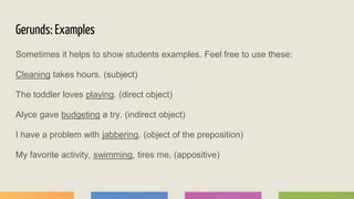 Gerunds: Examples
Sometimes it helps to show students examples. Feel free to use these:
Cleaning takes hours. (subject)
The toddler loves playing. (direct object)
Alyce gave budgeting a try. (indirect object)
I have a problem with jabbering. (object of the preposition)
My favorite activity, swimming, tires me. (appositive)
 