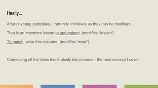 Finally...
After covering participles, I return to infinitives as they can be modifiers.
That is an important lesson to understand. (modifies “lesson”)
To match, wear this costume. (modifies “wear”)
Connecting all the ideas leads nicely into phrases - the next concept I cover.
 