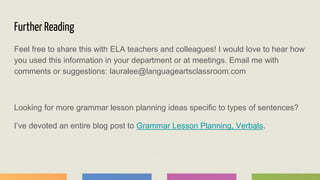 Further Reading
Feel free to share this with ELA teachers and colleagues! I would love to hear how
you used this information in your department or at meetings. Email me with
comments or suggestions: lauralee@languageartsclassroom.com
Looking for more grammar lesson planning ideas specific to types of sentences?
I’ve devoted an entire blog post to Grammar Lesson Planning, Verbals.
 