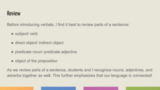 Review
Before introducing verbals, I find it best to review parts of a sentence:
● subject/ verb
● direct object/ indirect object
● predicate noun/ predicate adjective
● object of the preposition
As we review parts of a sentence, students and I recognize nouns, adjectives, and
adverbs together as well. This further emphasizes that our language is connected!
 