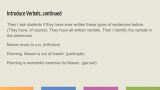 Introduce Verbals, continued
Then I ask students if they have ever written these types of sentences before.
(They have, of course). They have all written verbals. Then I identify the verbals in
the sentences.
Mason loves to run. (infinitive)
Running, Mason is out of breath. (participle)
Running is wonderful exercise for Mason. (gerund)
 