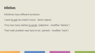 Infinitives
Infinitives have different functions:
I want to eat ice-cream! (noun - direct object)
Tony has many dishes to scrub. (adjective - modifies “dishes”)
That math problem was hard to do. (adverb - modifies “hard”)
 