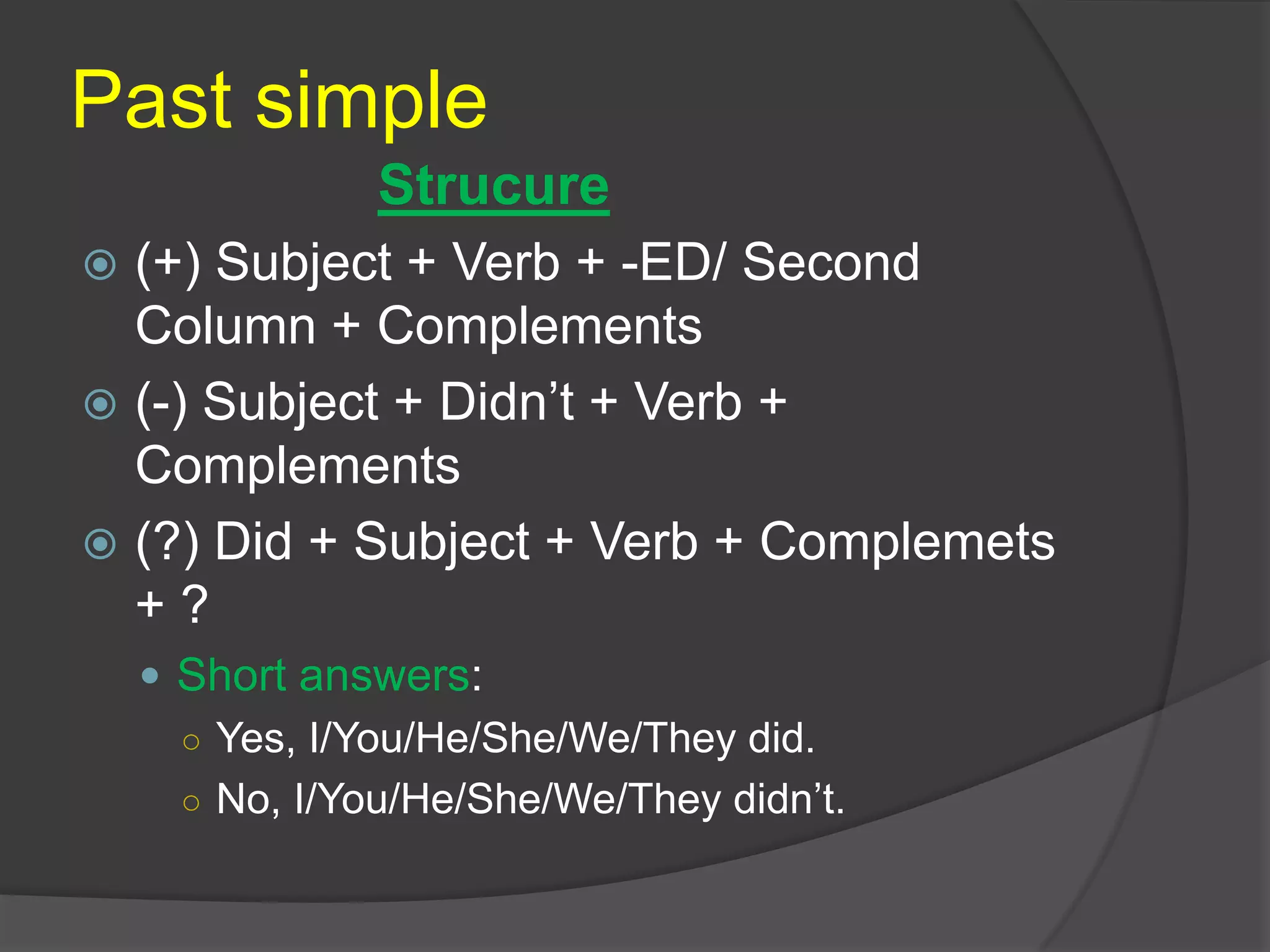 Past simple
 (+) Subject + Verb + -ED/ Second
Column + Complements
 (-) Subject + Didn’t + Verb +
Complements
 (?) Did + Subject + Verb + Complemets
+ ?
 Short answers:
○ Yes, I/You/He/She/We/They did.
○ No, I/You/He/She/We/They didn’t.
Strucure
 