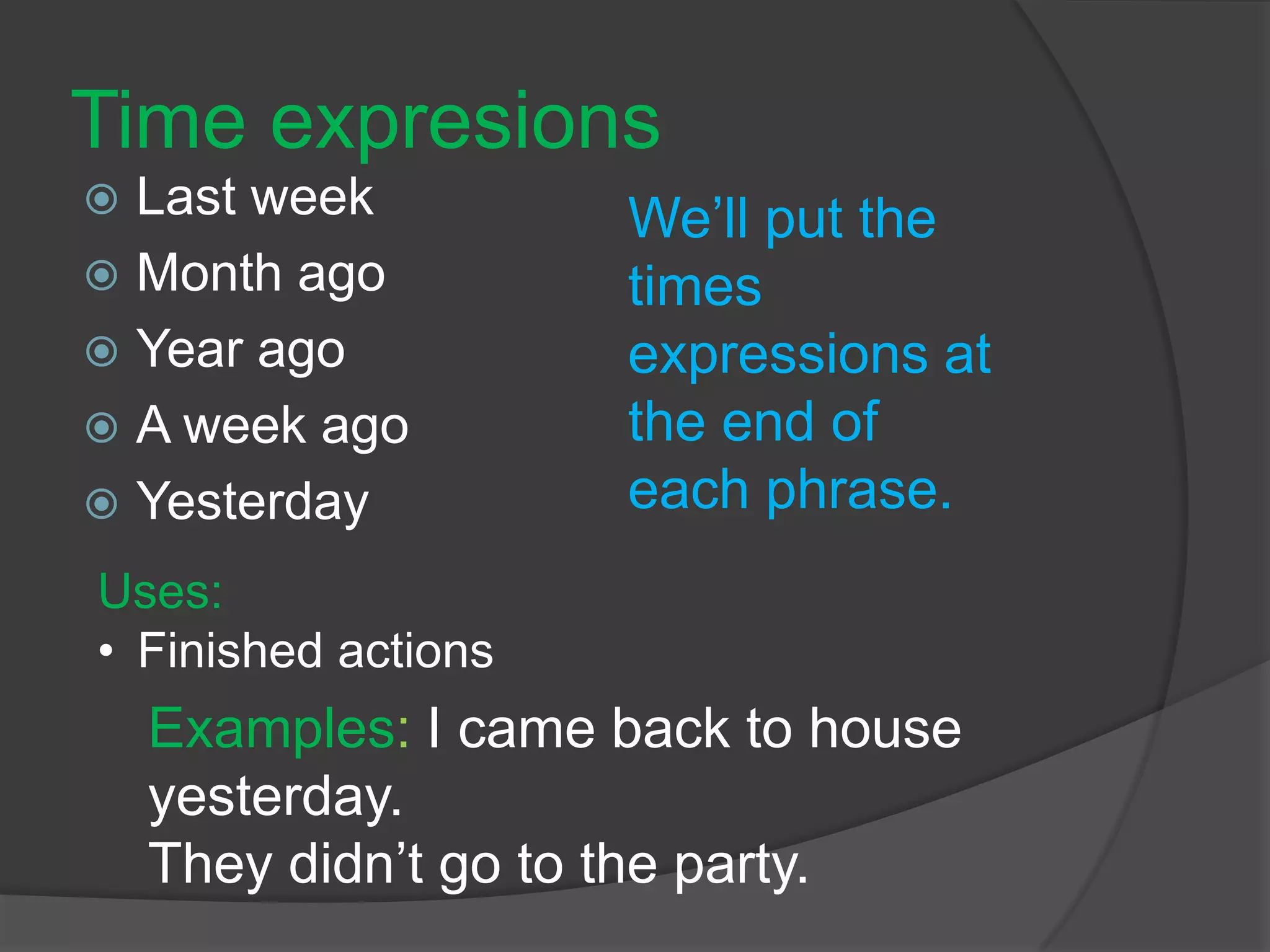 Time expresions
 Last week
 Month ago
 Year ago
 A week ago
 Yesterday
We’ll put the
times
expressions at
the end of
each phrase.
Examples: I came back to house
yesterday.
They didn’t go to the party.
Uses:
• Finished actions
 