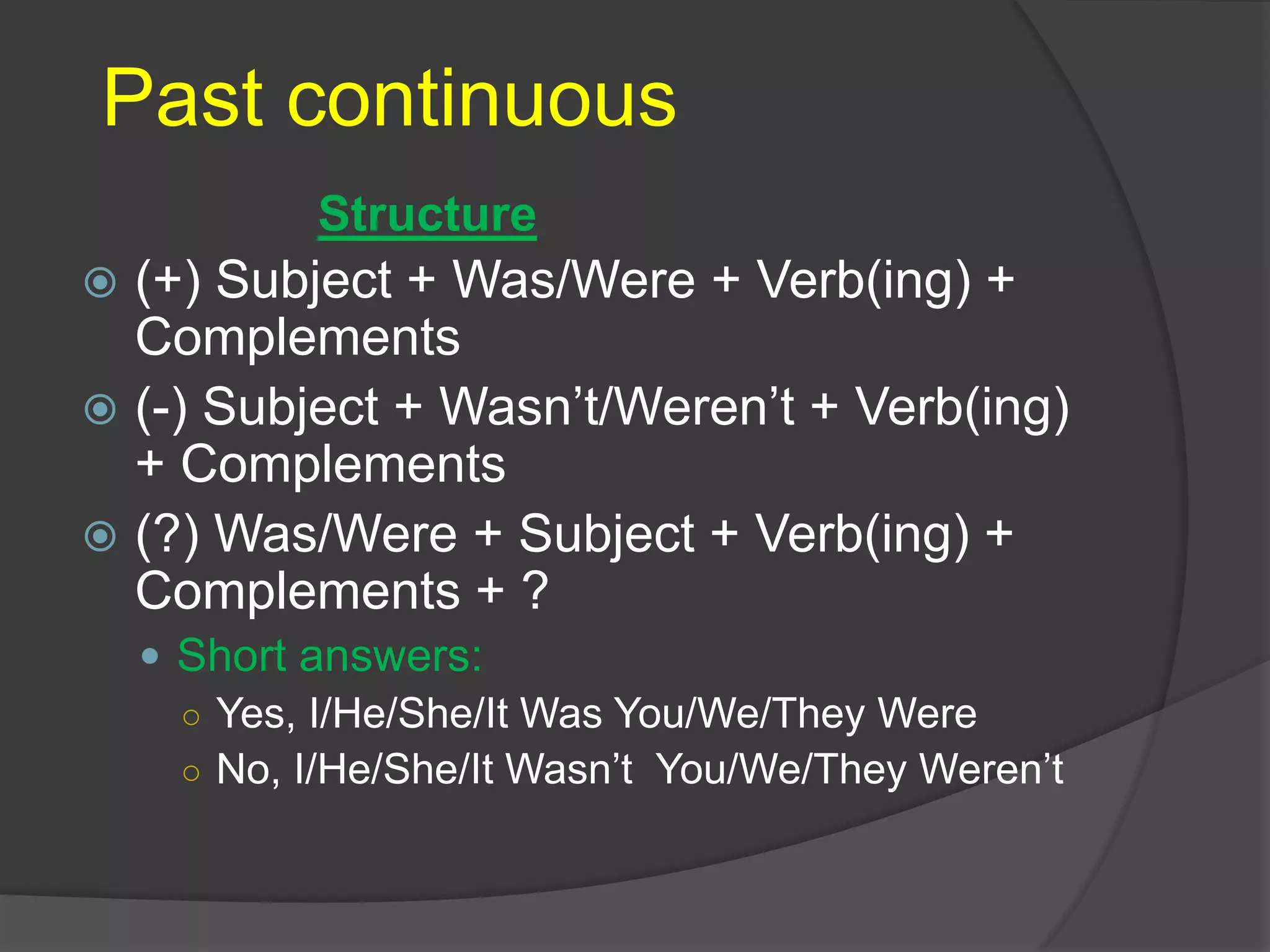 Past continuous
 (+) Subject + Was/Were + Verb(ing) +
Complements
 (-) Subject + Wasn’t/Weren’t + Verb(ing)
+ Complements
 (?) Was/Were + Subject + Verb(ing) +
Complements + ?
 Short answers:
○ Yes, I/He/She/It Was You/We/They Were
○ No, I/He/She/It Wasn’t You/We/They Weren’t
Structure
 