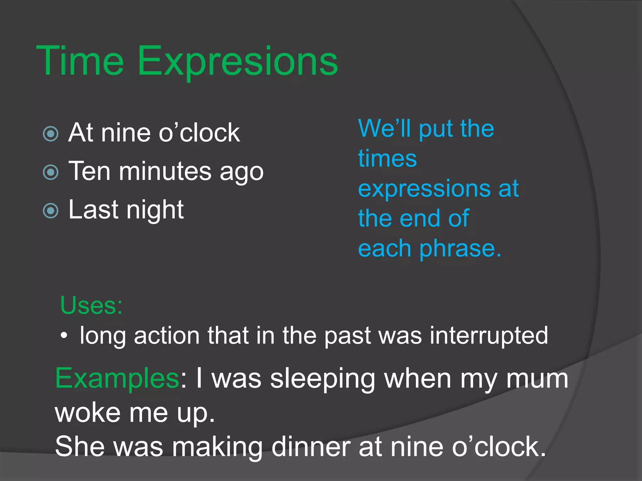 Time Expresions
 At nine o’clock
 Ten minutes ago
 Last night
We’ll put the
times
expressions at
the end of
each phrase.
Examples: I was sleeping when my mum
woke me up.
She was making dinner at nine o’clock.
Uses:
• long action that in the past was interrupted
 