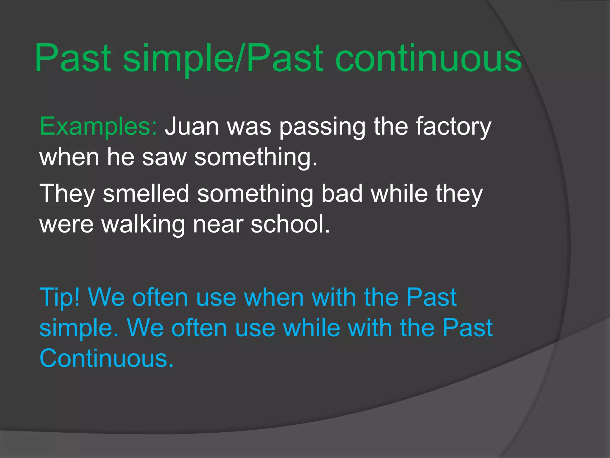 Past simple/Past continuous
Examples: Juan was passing the factory
when he saw something.
They smelled something bad while they
were walking near school.
Tip! We often use when with the Past
simple. We often use while with the Past
Continuous.
 