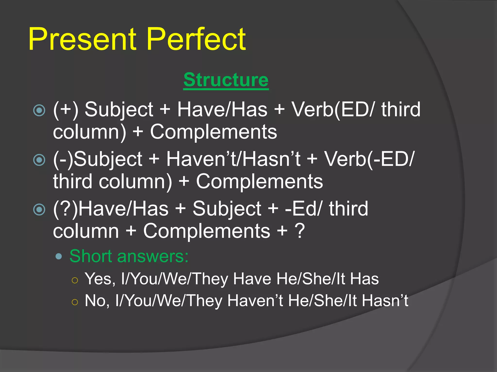Present Perfect
 (+) Subject + Have/Has + Verb(ED/ third
column) + Complements
 (-)Subject + Haven’t/Hasn’t + Verb(-ED/
third column) + Complements
 (?)Have/Has + Subject + -Ed/ third
column + Complements + ?
 Short answers:
○ Yes, I/You/We/They Have He/She/It Has
○ No, I/You/We/They Haven’t He/She/It Hasn’t
Structure
 
