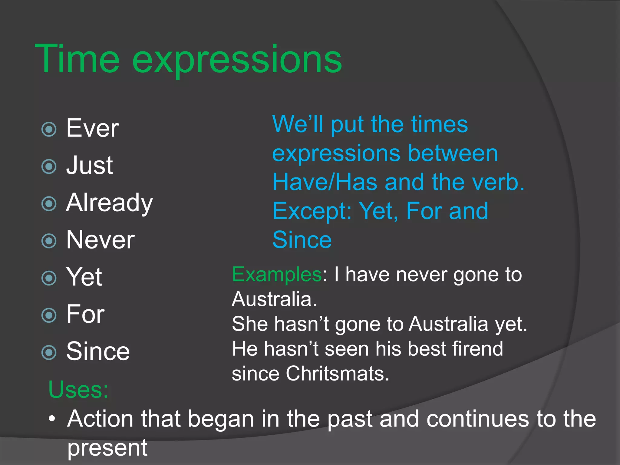 Time expressions
 Ever
 Just
 Already
 Never
 Yet
 For
 Since
We’ll put the times
expressions between
Have/Has and the verb.
Except: Yet, For and
Since
Examples: I have never gone to
Australia.
She hasn’t gone to Australia yet.
He hasn’t seen his best firend
since Chritsmats.
Uses:
• Action that began in the past and continues to the
present
 