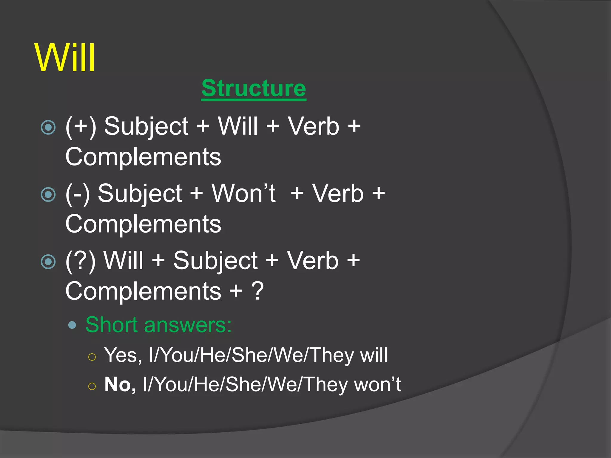 Will
 (+) Subject + Will + Verb +
Complements
 (-) Subject + Won’t + Verb +
Complements
 (?) Will + Subject + Verb +
Complements + ?
 Short answers:
○ Yes, I/You/He/She/We/They will
○ No, I/You/He/She/We/They won’t
Structure
 