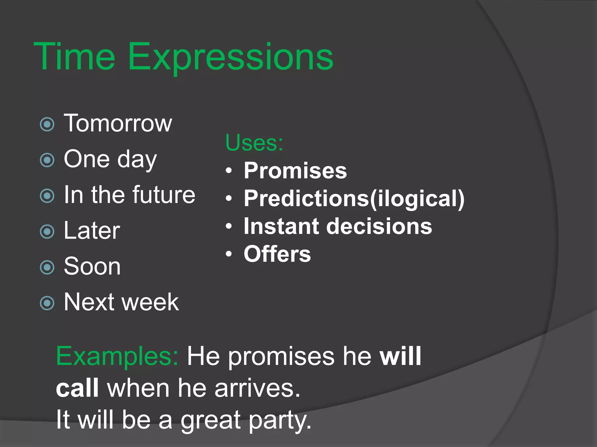 Time Expressions
 Tomorrow
 One day
 In the future
 Later
 Soon
 Next week
Uses:
• Promises
• Predictions(ilogical)
• Instant decisions
• Offers
Examples: He promises he will
call when he arrives.
It will be a great party.
 