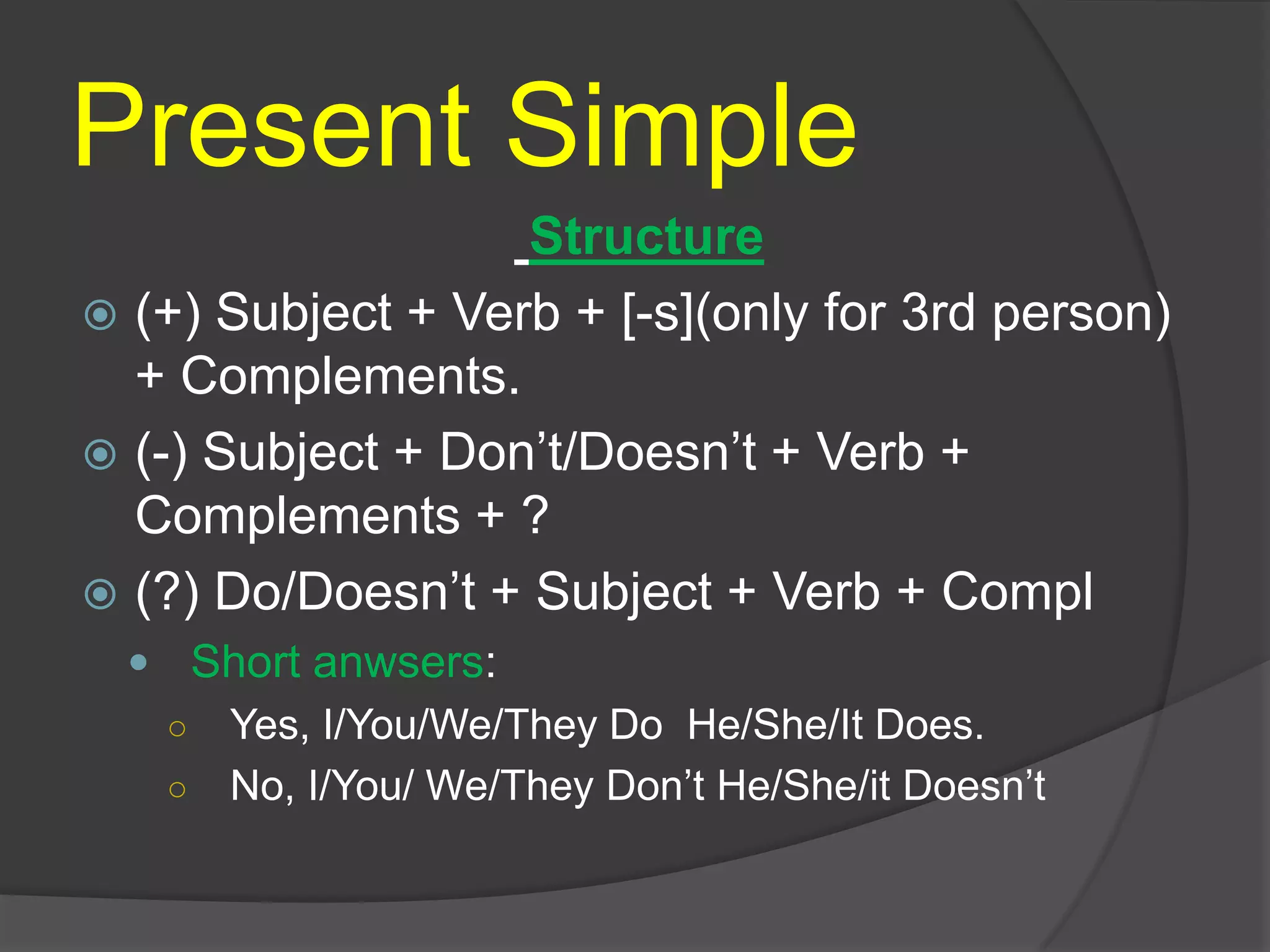 Present Simple
Structure
 (+) Subject + Verb + [-s](only for 3rd person)
+ Complements.
 (-) Subject + Don’t/Doesn’t + Verb +
Complements + ?
 (?) Do/Doesn’t + Subject + Verb + Compl
 Short anwsers:
○ Yes, I/You/We/They Do He/She/It Does.
○ No, I/You/ We/They Don’t He/She/it Doesn’t
 