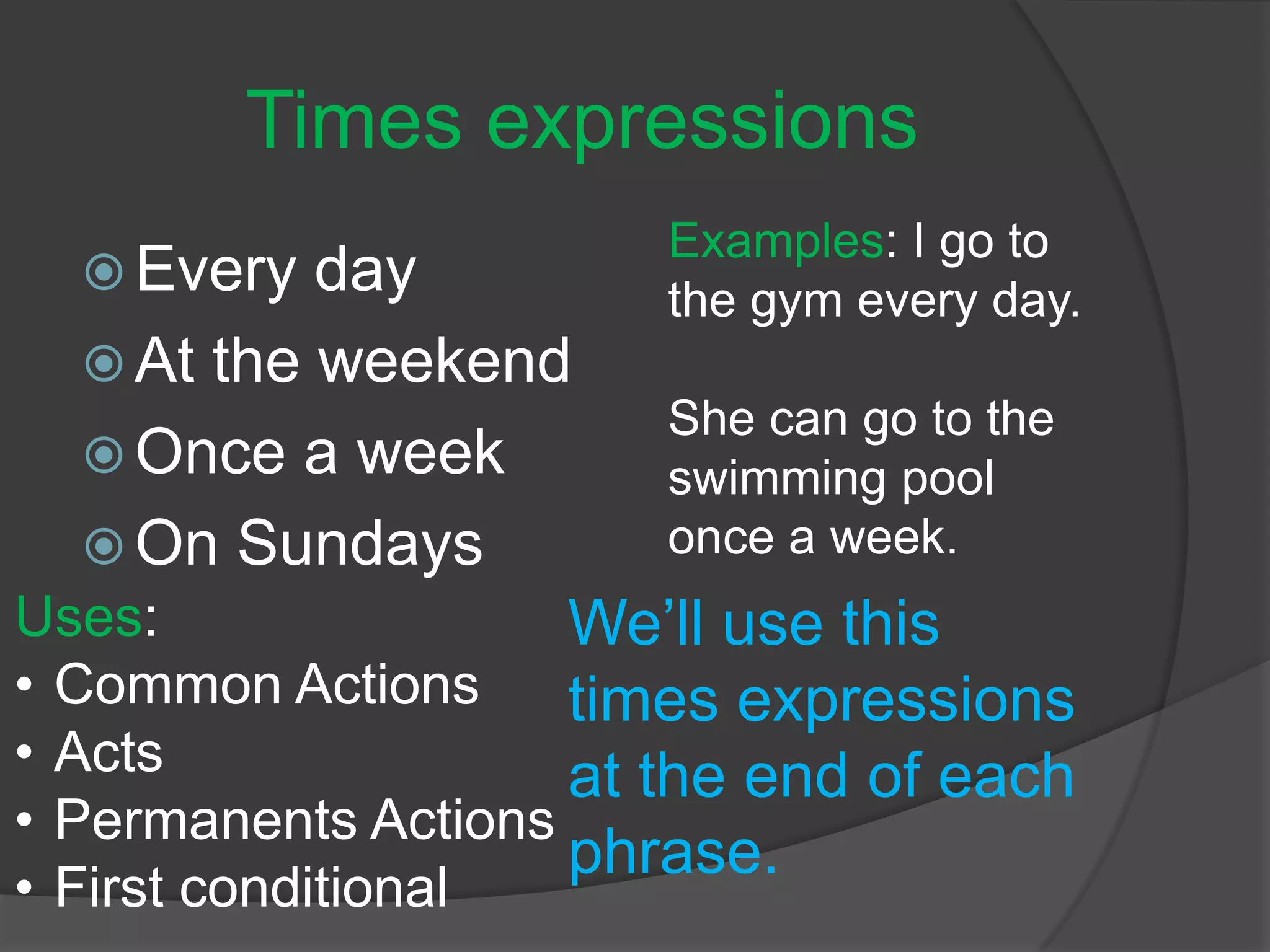 Times expressions
 Every day
 At the weekend
 Once a week
 On Sundays
We’ll use this
times expressions
at the end of each
phrase.
Examples: I go to
the gym every day.
She can go to the
swimming pool
once a week.
Uses:
• Common Actions
• Acts
• Permanents Actions
• First conditional
 