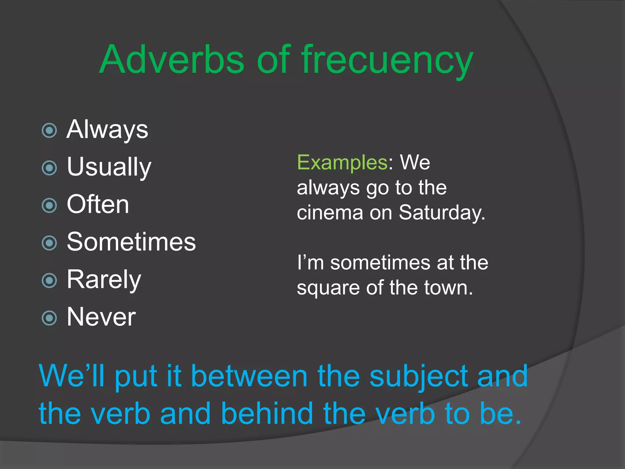 Adverbs of frecuency
 Always
 Usually
 Often
 Sometimes
 Rarely
 Never
We’ll put it between the subject and
the verb and behind the verb to be.
Examples: We
always go to the
cinema on Saturday.
I’m sometimes at the
square of the town.
 